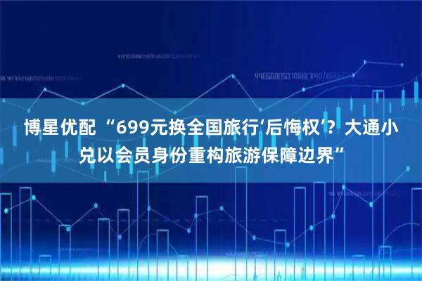 博星优配 “699元换全国旅行‘后悔权’？大通小兑以会员身份重构旅游保障边界”