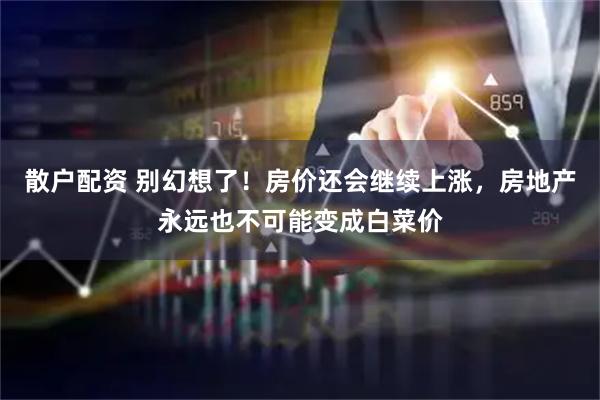 散户配资 别幻想了！房价还会继续上涨，房地产永远也不可能变成白菜价