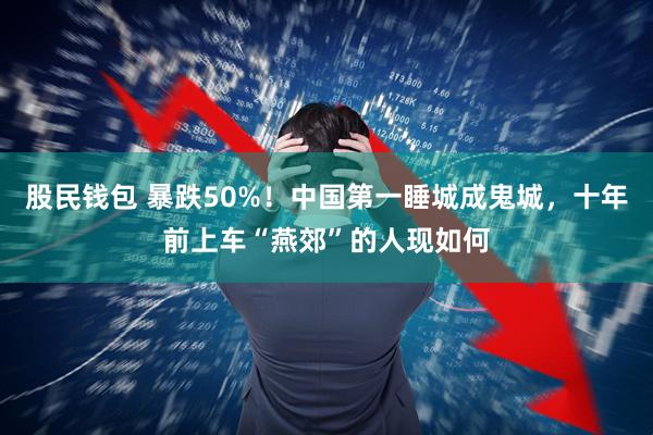 股民钱包 暴跌50%！中国第一睡城成鬼城，十年前上车“燕郊”的人现如何