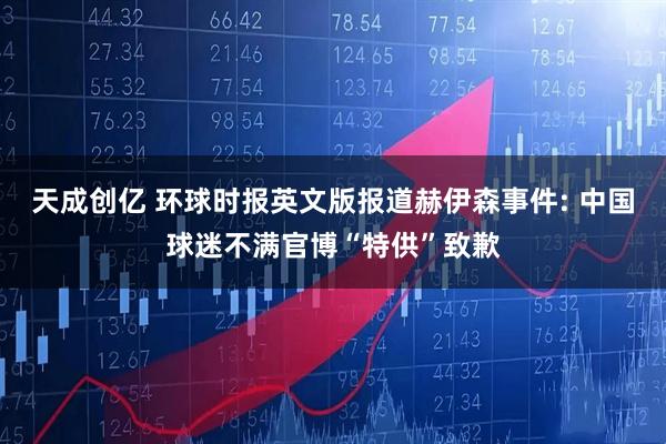 天成创亿 环球时报英文版报道赫伊森事件: 中国球迷不满官博“特供”致歉