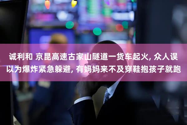 诚利和 京昆高速古家山隧道一货车起火, 众人误以为爆炸紧急躲避, 有妈妈来不及穿鞋抱孩子就跑