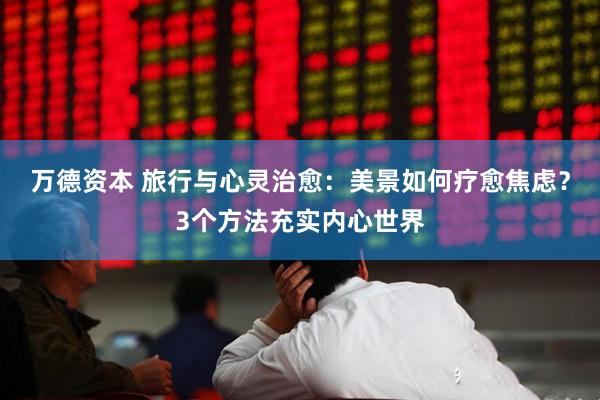 万德资本 旅行与心灵治愈：美景如何疗愈焦虑？3个方法充实内心世界