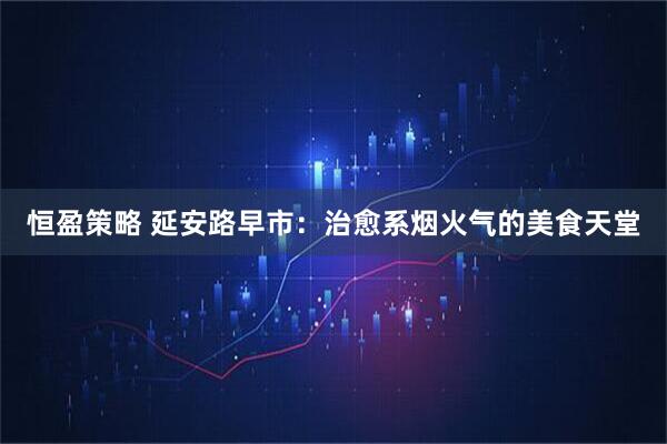 恒盈策略 延安路早市：治愈系烟火气的美食天堂