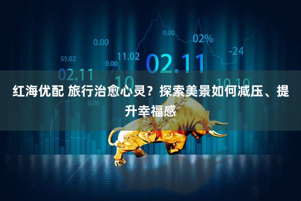 红海优配 旅行治愈心灵？探索美景如何减压、提升幸福感