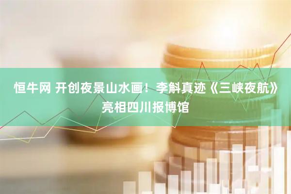 恒牛网 开创夜景山水画！李斛真迹《三峡夜航》亮相四川报博馆