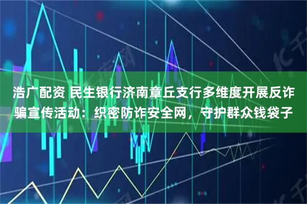 浩广配资 民生银行济南章丘支行多维度开展反诈骗宣传活动：织密防诈安全网，守护群众钱袋子