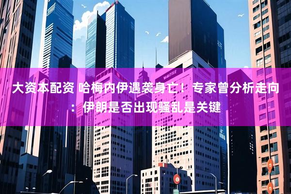 大资本配资 哈梅内伊遇袭身亡！专家曾分析走向：伊朗是否出现骚乱是关键