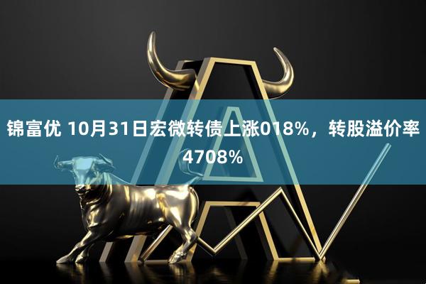 锦富优 10月31日宏微转债上涨018%，转股溢价率4708%