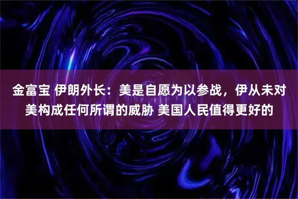 金富宝 伊朗外长：美是自愿为以参战，伊从未对美构成任何所谓的威胁 美国人民值得更好的