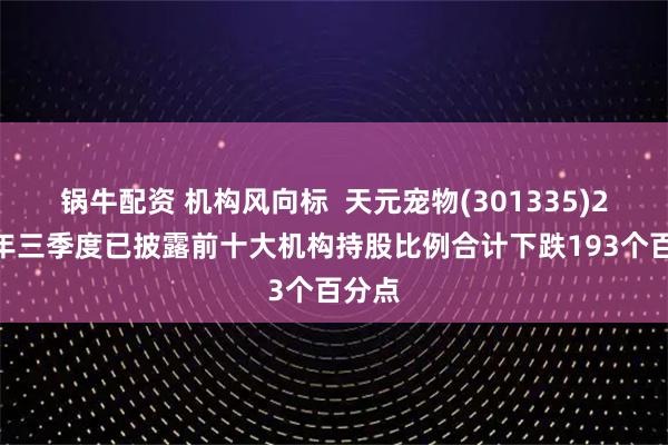 锅牛配资 机构风向标  天元宠物(301335)2025年三季度已披露前十大机构持股比例合计下跌193个百分点
