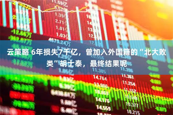 云策略 6年损失7千亿，曾加入外国籍的“北大败类”胡士泰，最终结果呢