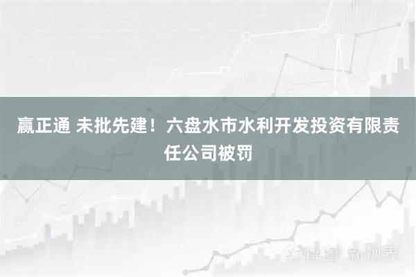 赢正通 未批先建！六盘水市水利开发投资有限责任公司被罚