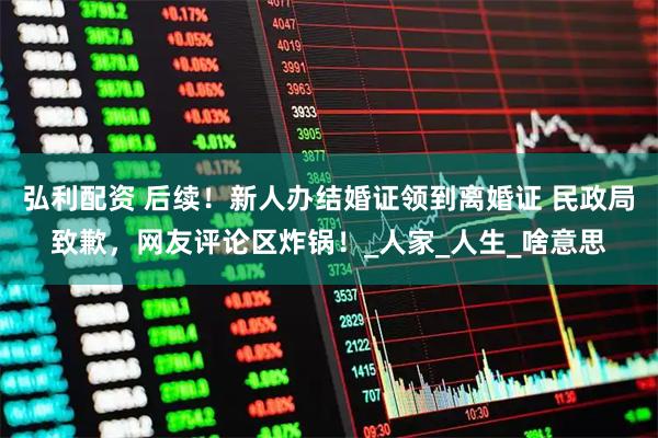 弘利配资 后续！新人办结婚证领到离婚证 民政局致歉，网友评论区炸锅！_人家_人生_啥意思