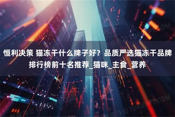 恒利决策 猫冻干什么牌子好？品质严选猫冻干品牌排行榜前十名推荐_猫咪_主食_营养
