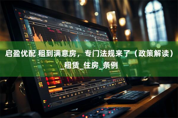 启盈优配 租到满意房，专门法规来了（政策解读）_租赁_住房_条例