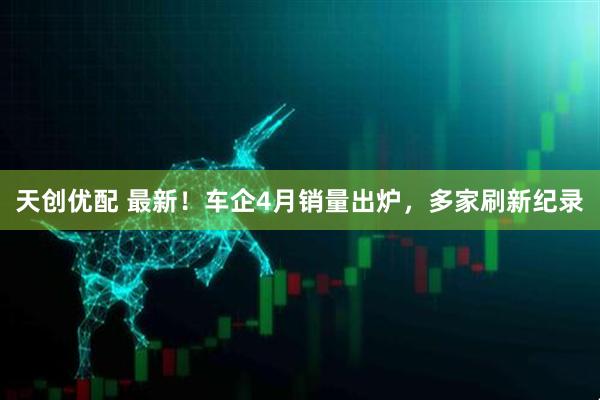 天创优配 最新！车企4月销量出炉，多家刷新纪录