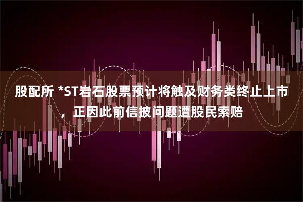 股配所 *ST岩石股票预计将触及财务类终止上市，正因此前信披问题遭股民索赔