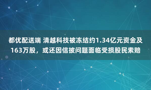 都优配送端 清越科技被冻结约1.34亿元资金及163万股，或还因信披问题面临受损股民索赔